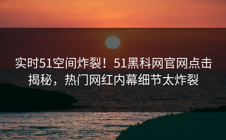 实时51空间炸裂！51黑科网官网点击揭秘，热门网红内幕细节太炸裂