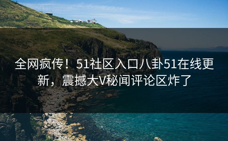 全网疯传!51社区入口八卦51在线更新,震撼大V秘闻评论区炸了
