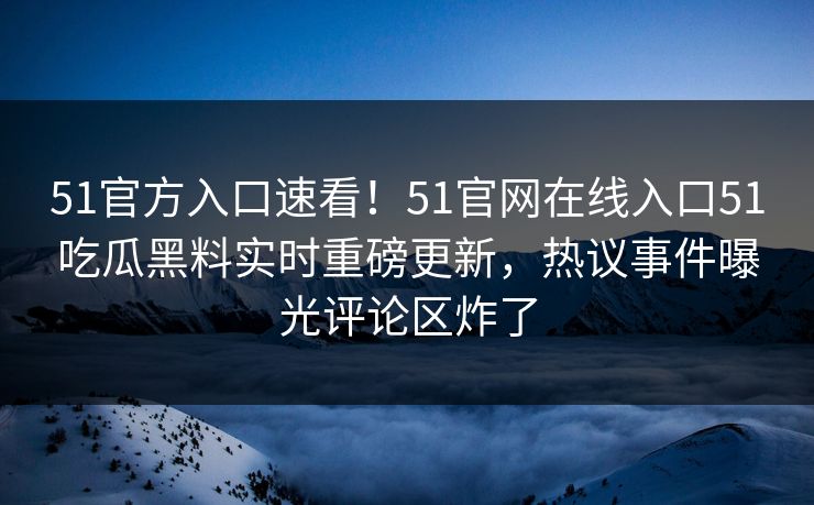 51官方入口速看!51官网在线入口51吃瓜黑料实时重磅更新,热议事件曝光评论区炸了