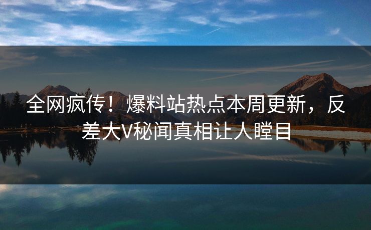 全网疯传!爆料站热点本周更新,反差大V秘闻真相让人瞠目