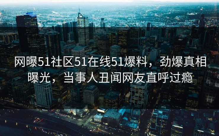 网曝51社区51在线51爆料,劲爆真相曝光,当事人丑闻网友直呼过瘾