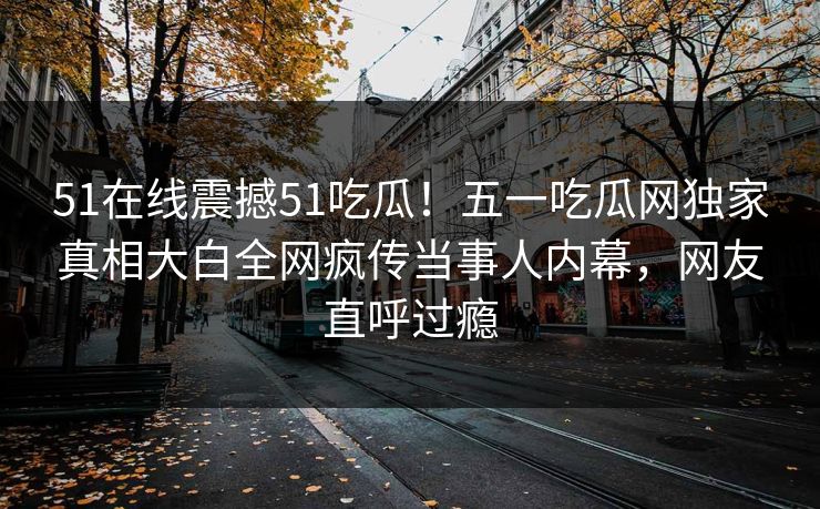 51在线震撼51吃瓜!五一吃瓜网独家真相大白全网疯传当事人内幕,网友直呼过瘾