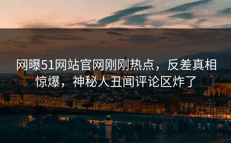 网曝51网站官网刚刚热点，反差真相惊爆，神秘人丑闻评论区炸了