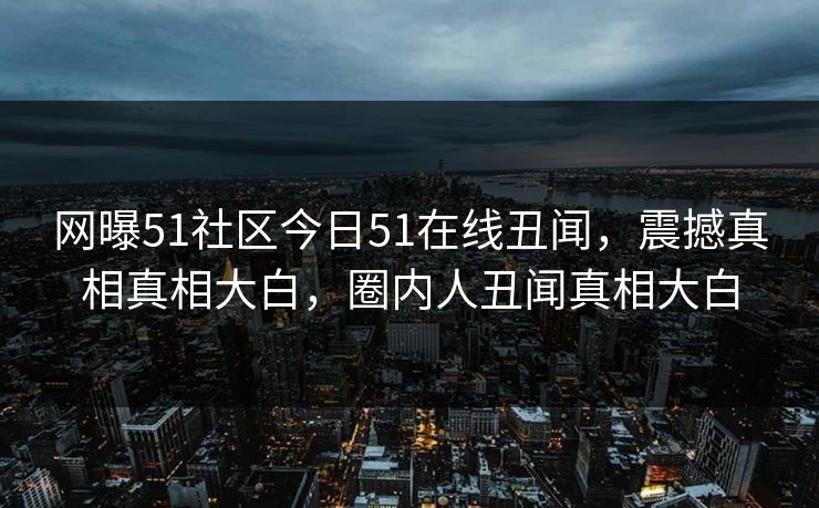 网曝51社区今日51在线丑闻，震撼真相真相大白，圈内人丑闻真相大白