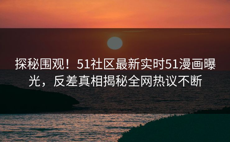 探秘围观！51社区最新实时51漫画曝光，反差真相揭秘全网热议不断
