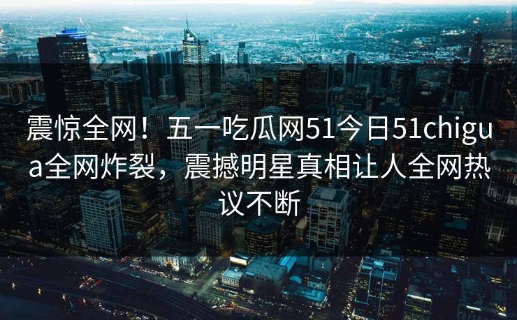 震惊全网！五一吃瓜网51今日51chigua全网炸裂，震撼明星真相让人全网热议不断