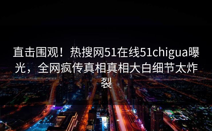直击围观！热搜网51在线51chigua曝光，全网疯传真相真相大白细节太炸裂