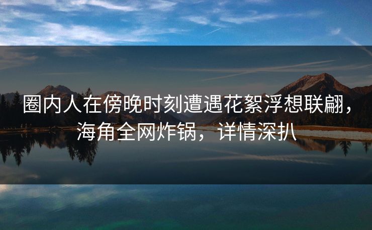 圈内人在傍晚时刻遭遇花絮浮想联翩，海角全网炸锅，详情深扒