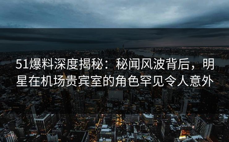 51爆料深度揭秘：秘闻风波背后，明星在机场贵宾室的角色罕见令人意外