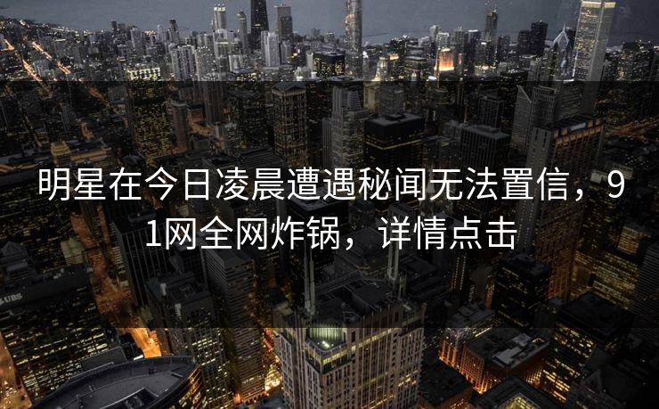 明星在今日凌晨遭遇秘闻无法置信，91网全网炸锅，详情点击