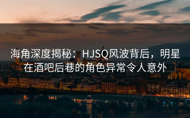 海角深度揭秘：HJSQ风波背后，明星在酒吧后巷的角色异常令人意外