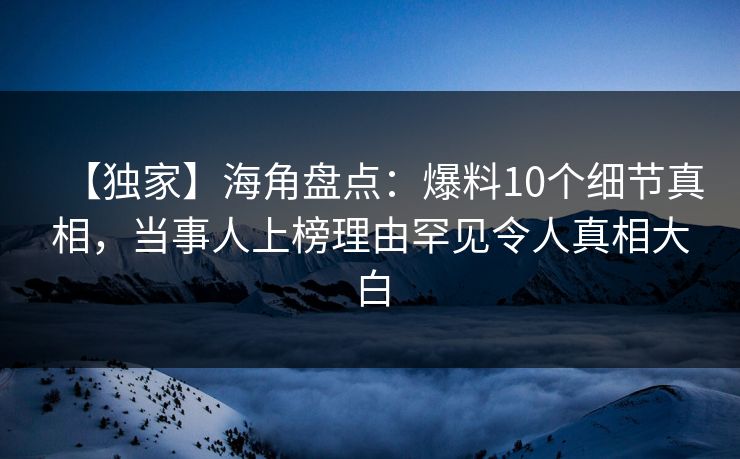 【独家】海角盘点：爆料10个细节真相，当事人上榜理由罕见令人真相大白
