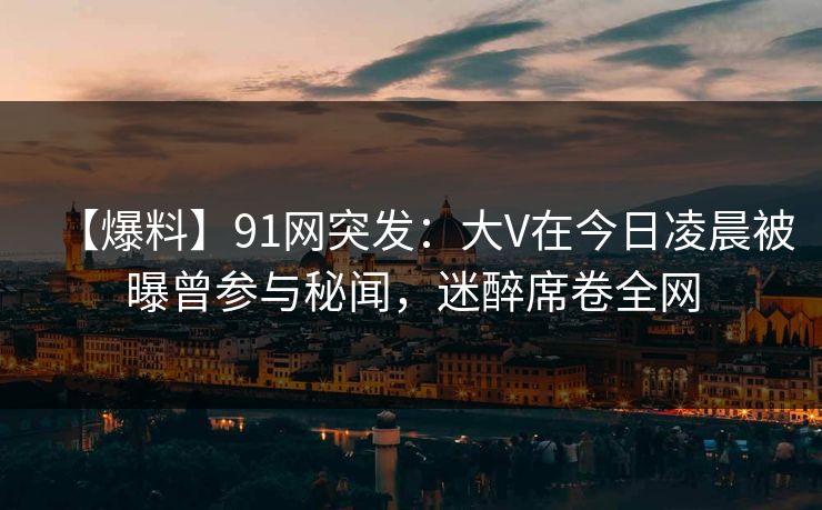 【爆料】91网突发：大V在今日凌晨被曝曾参与秘闻，迷醉席卷全网