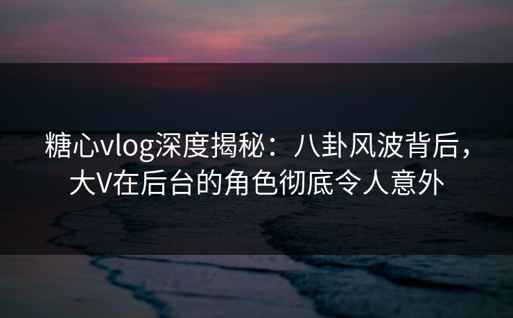 糖心vlog深度揭秘：八卦风波背后，大V在后台的角色彻底令人意外