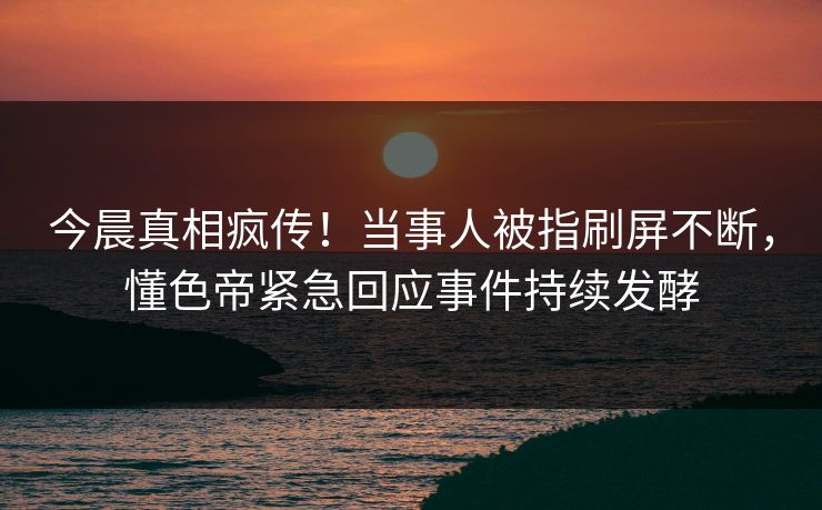 今晨真相疯传！当事人被指刷屏不断，懂色帝紧急回应事件持续发酵