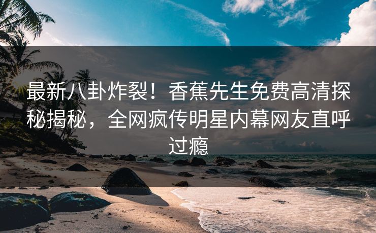 最新八卦炸裂！香蕉先生免费高清探秘揭秘，全网疯传明星内幕网友直呼过瘾