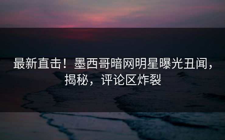 最新直击！墨西哥暗网明星曝光丑闻，揭秘，评论区炸裂