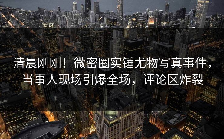 清晨刚刚！微密圈实锤尤物写真事件，当事人现场引爆全场，评论区炸裂