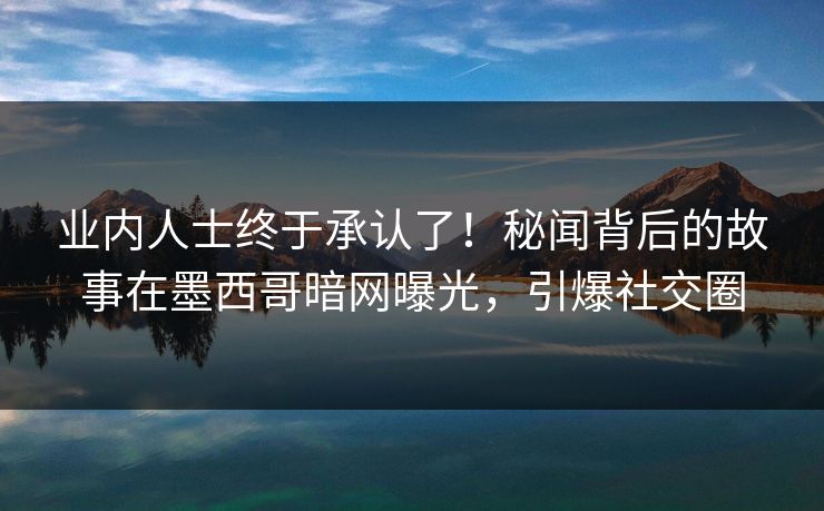 业内人士终于承认了!秘闻背后的故事在墨西哥暗网曝光,引爆社交圈 业内人士终于承认了!秘闻背后的故事在墨西哥暗网曝光,引爆社交圈
