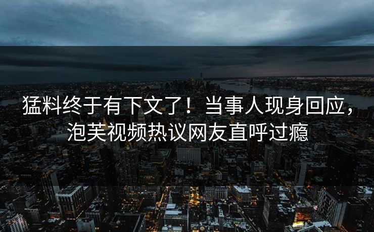 猛料终于有下文了！当事人现身回应，泡芙视频热议网友直呼过瘾
