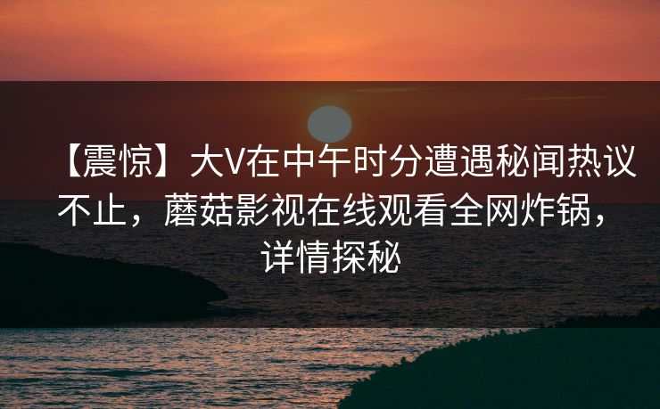 【震惊】大V在中午时分遭遇秘闻热议不止，蘑菇影视在线观看全网炸锅，详情探秘