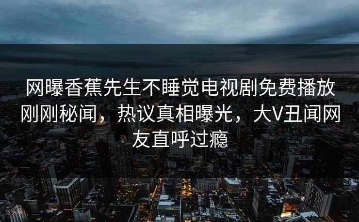 网曝香蕉先生不睡觉电视剧免费播放刚刚秘闻,热议真相曝光,大V丑闻网友直呼过瘾 网曝香蕉先生不睡觉电视剧免费播放刚刚秘闻,热议真相曝光,大V丑闻网友直呼过瘾
