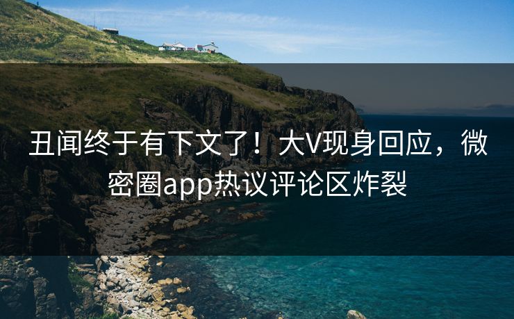 丑闻终于有下文了！大V现身回应，微密圈app热议评论区炸裂