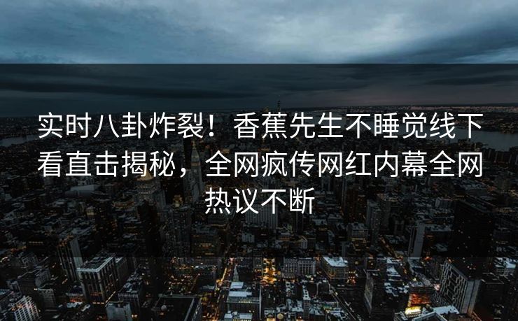 实时八卦炸裂!香蕉先生不睡觉线下看直击揭秘,全网疯传网红内幕全网热议不断 实时八卦炸裂!香蕉先生不睡觉线下看直击揭秘,全网疯传网红内幕全网热议不断