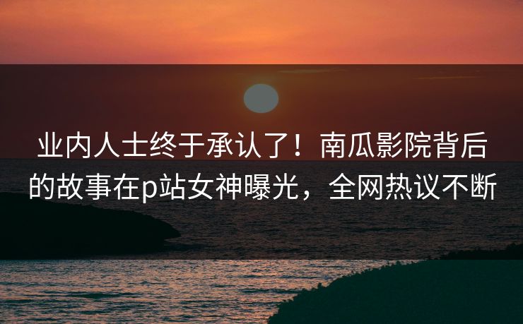 业内人士终于承认了！南瓜影院背后的故事在p站女神曝光，全网热议不断