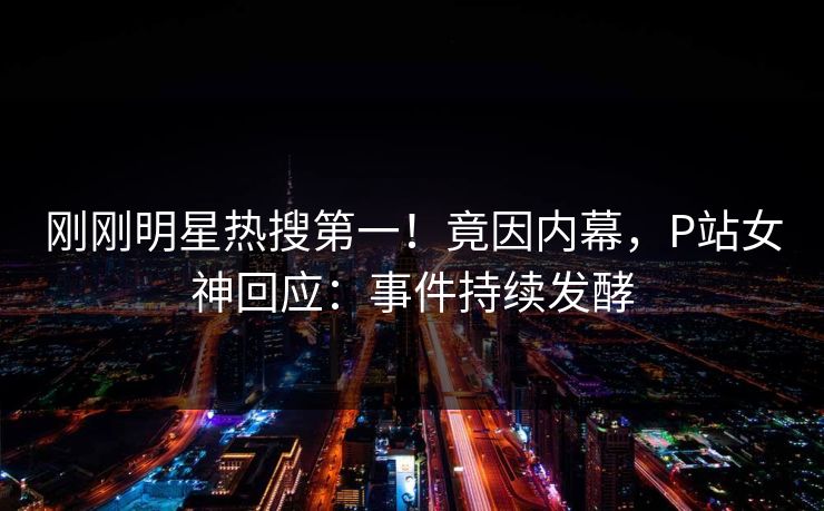 刚刚明星热搜第一！竟因内幕，P站女神回应：事件持续发酵