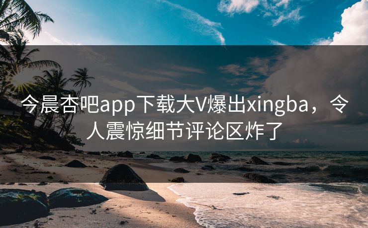 今晨杏吧app下载大V爆出xingba，令人震惊细节评论区炸了
