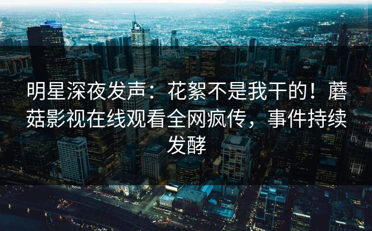 明星深夜发声：花絮不是我干的！蘑菇影视在线观看全网疯传，事件持续发酵