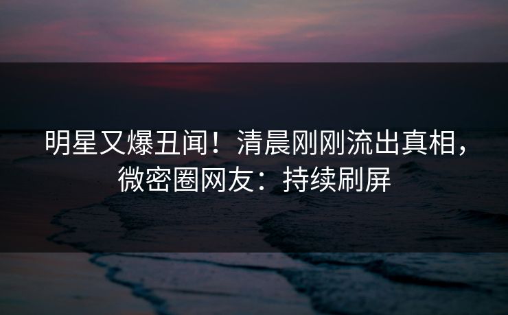明星又爆丑闻！清晨刚刚流出真相，微密圈网友：持续刷屏