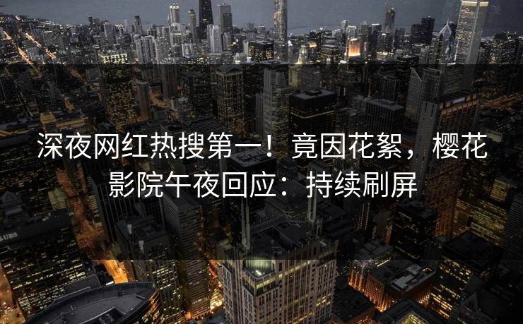 深夜网红热搜第一！竟因花絮，樱花影院午夜回应：持续刷屏