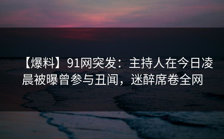 【爆料】91网突发：主持人在今日凌晨被曝曾参与丑闻，迷醉席卷全网