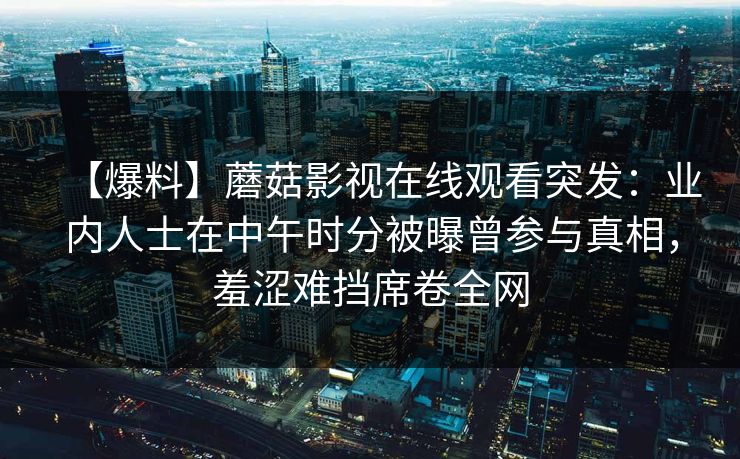 【爆料】蘑菇影视在线观看突发：业内人士在中午时分被曝曾参与真相，羞涩难挡席卷全网