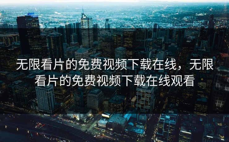 无限看片的免费视频下载在线，无限看片的免费视频下载在线观看