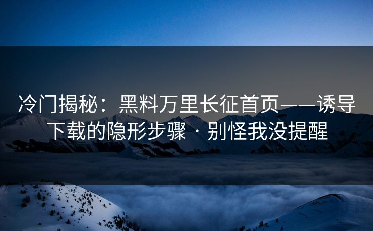 冷门揭秘：黑料万里长征首页——诱导下载的隐形步骤 · 别怪我没提醒