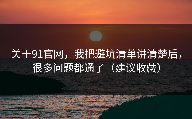 关于91官网，我把避坑清单讲清楚后，很多问题都通了（建议收藏）