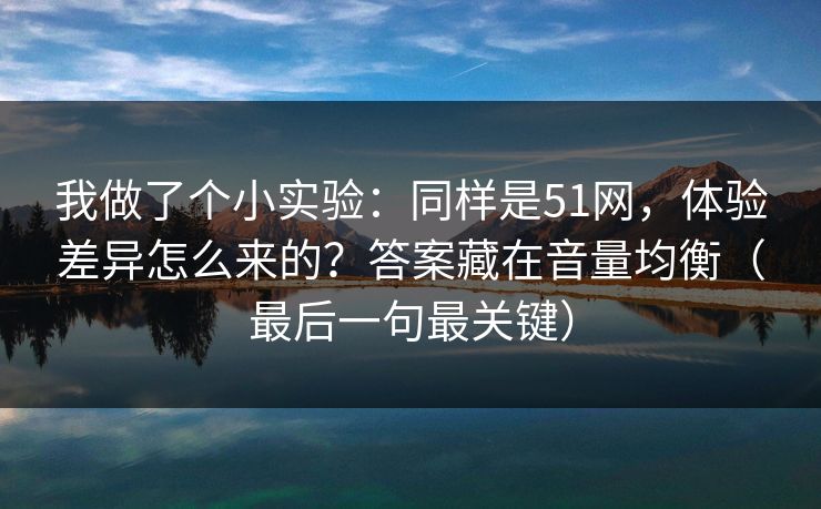 我做了个小实验：同样是51网，体验差异怎么来的？答案藏在音量均衡（最后一句最关键）
