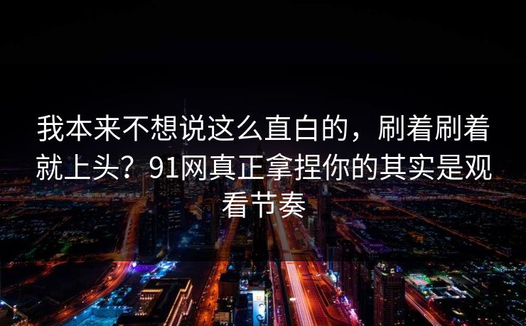 我本来不想说这么直白的，刷着刷着就上头？91网真正拿捏你的其实是观看节奏