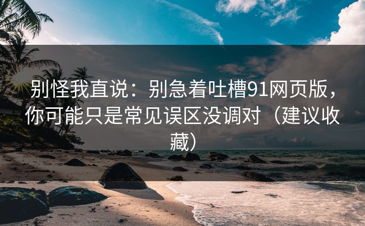 别怪我直说：别急着吐槽91网页版，你可能只是常见误区没调对（建议收藏）